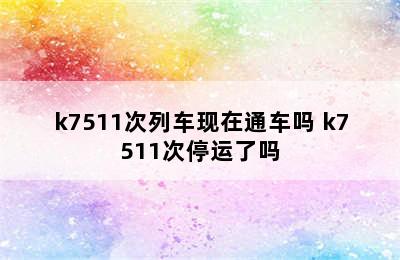 k7511次列车现在通车吗 k7511次停运了吗